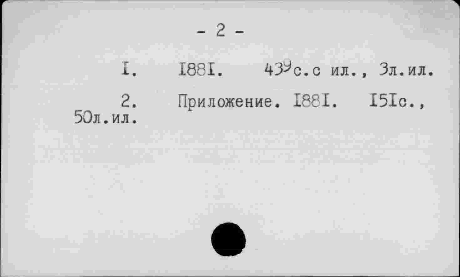 ﻿2.
50л.ил.
- 2 -
1881.	43^с.с ил., Зл.ил.
Приложение. 1881.	151с.,